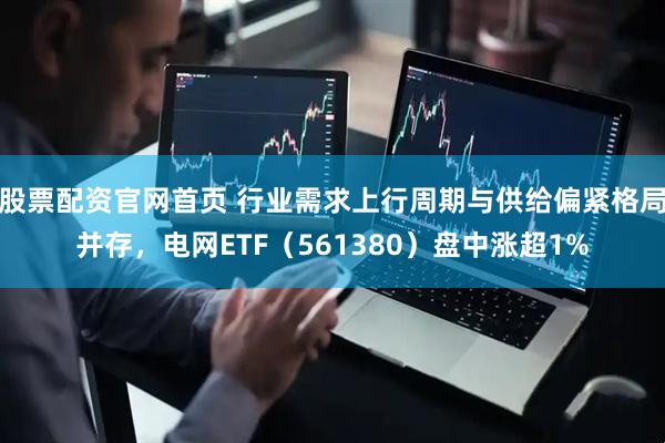股票配资官网首页 行业需求上行周期与供给偏紧格局并存，电网ETF（561380）盘中涨超1%