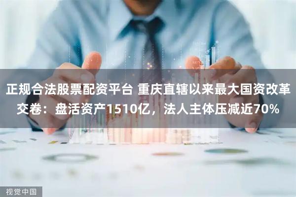 正规合法股票配资平台 重庆直辖以来最大国资改革交卷：盘活资产1510亿，法人主体压减近70%