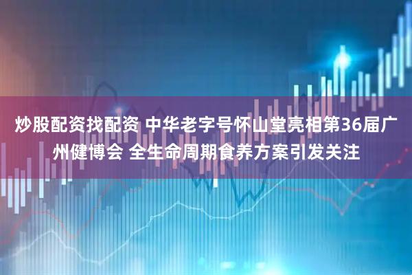 炒股配资找配资 中华老字号怀山堂亮相第36届广州健博会 全生命周期食养方案引发关注