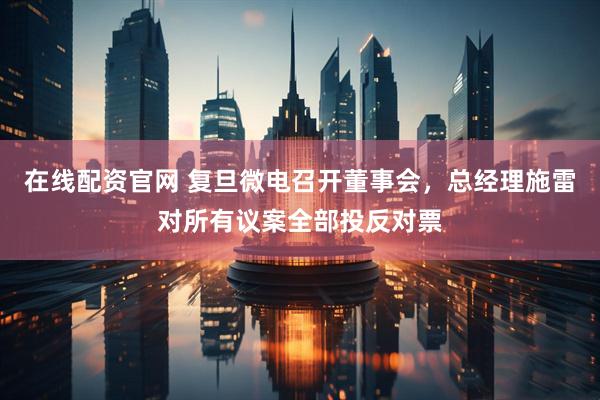 在线配资官网 复旦微电召开董事会，总经理施雷对所有议案全部投反对票