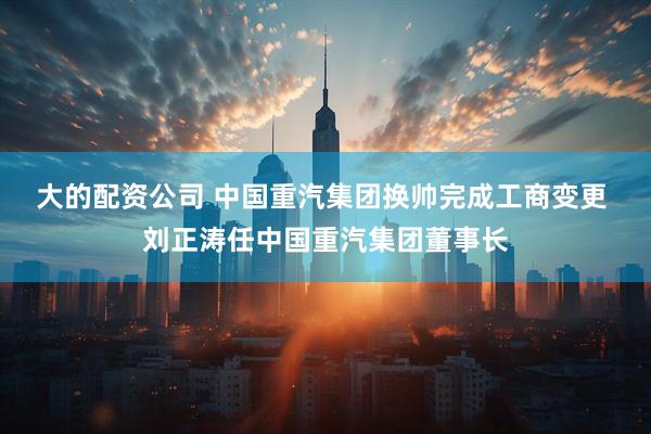 大的配资公司 中国重汽集团换帅完成工商变更 刘正涛任中国重汽集团董事长