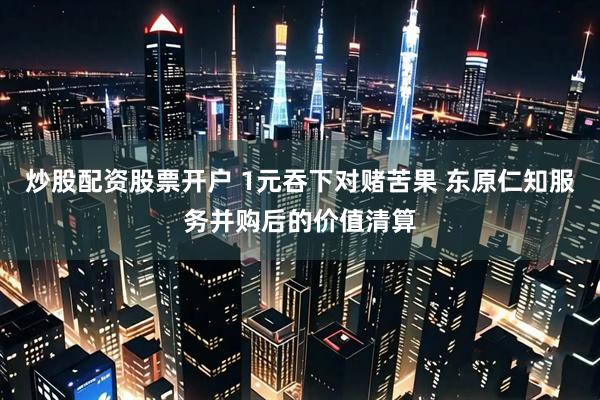 炒股配资股票开户 1元吞下对赌苦果 东原仁知服务并购后的价值清算