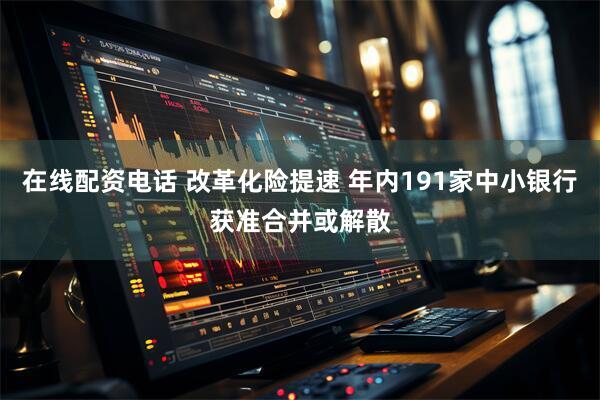 在线配资电话 改革化险提速 年内191家中小银行获准合并或解散