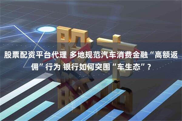 股票配资平台代理 多地规范汽车消费金融“高额返佣”行为 银行如何突围“车生态”？