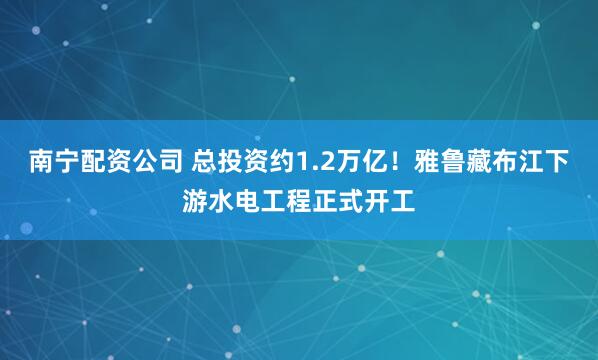 南宁配资公司 总投资约1.2万亿！雅鲁藏布江下游水电工程正式开工