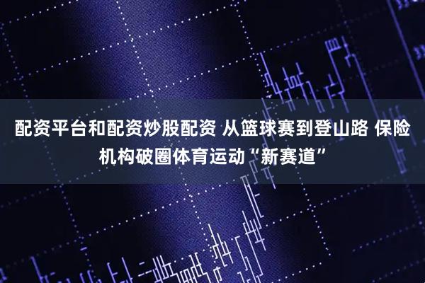 配资平台和配资炒股配资 从篮球赛到登山路 保险机构破圈体育运动“新赛道”