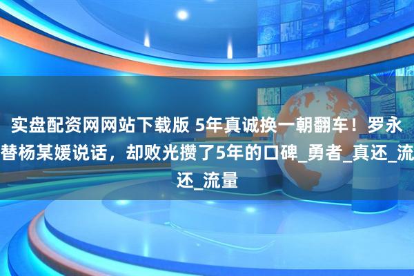 实盘配资网网站下载版 5年真诚换一朝翻车！罗永浩替杨某媛说话，却败光攒了5年的口碑_勇者_真还_流量