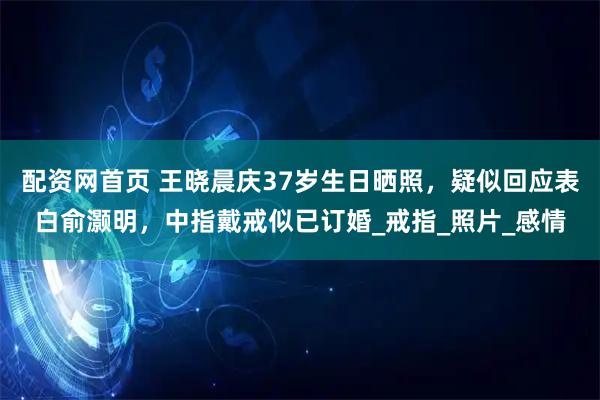 配资网首页 王晓晨庆37岁生日晒照，疑似回应表白俞灏明，中指戴戒似已订婚_戒指_照片_感情