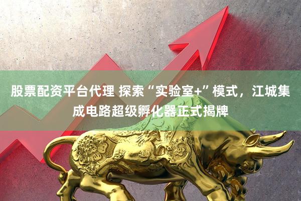 股票配资平台代理 探索“实验室+”模式，江城集成电路超级孵化器正式揭牌