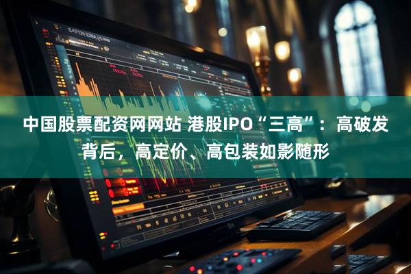 中国股票配资网网站 港股IPO“三高”：高破发背后，高定价、高包装如影随形